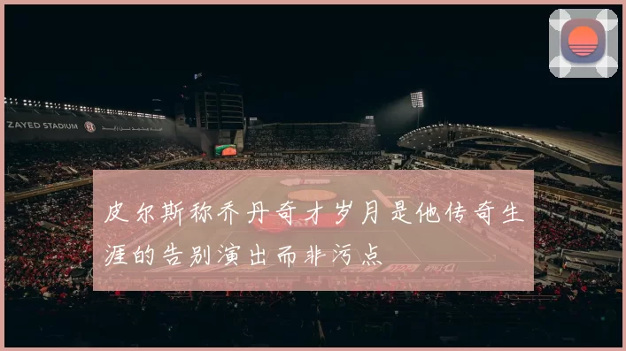 皮尔斯称乔丹奇才岁月是他传奇生涯的告别演出而非污点