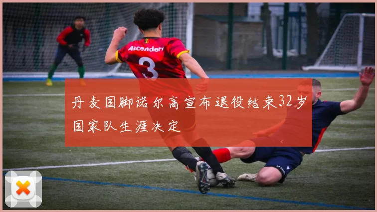 丹麦国脚诺尔高宣布退役结束32岁国家队生涯决定