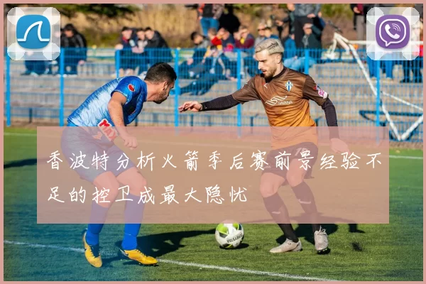 香波特分析火箭季后赛前景经验不足的控卫成最大隐忧