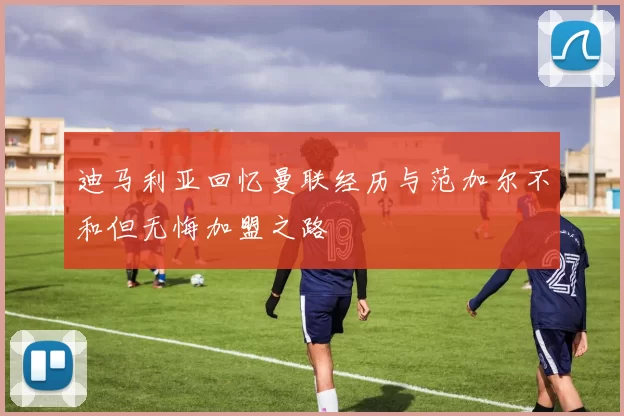 迪马利亚回忆曼联经历与范加尔不和但无悔加盟之路