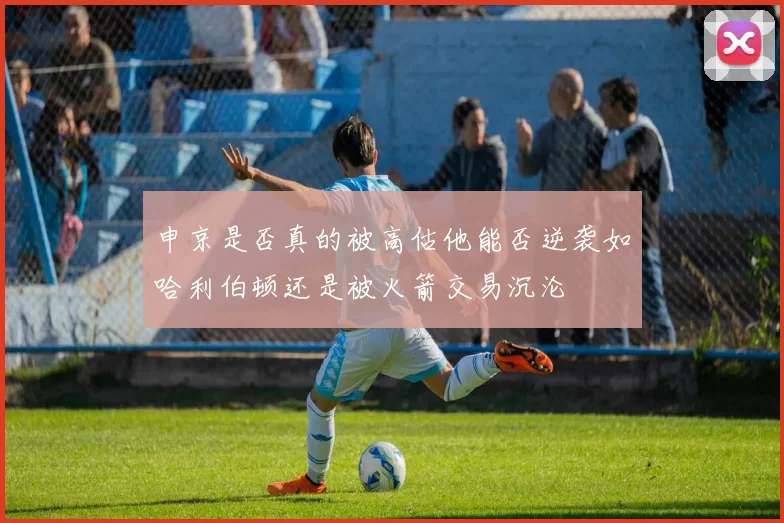 申京是否真的被高估他能否逆袭如哈利伯顿还是被火箭交易沉沦