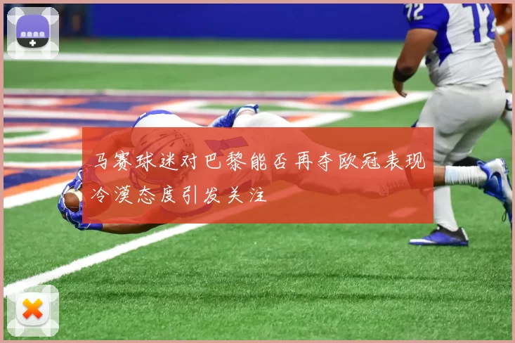 马赛球迷对巴黎能否再夺欧冠表现冷漠态度引发关注