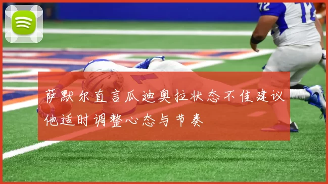 萨默尔直言瓜迪奥拉状态不佳建议他适时调整心态与节奏