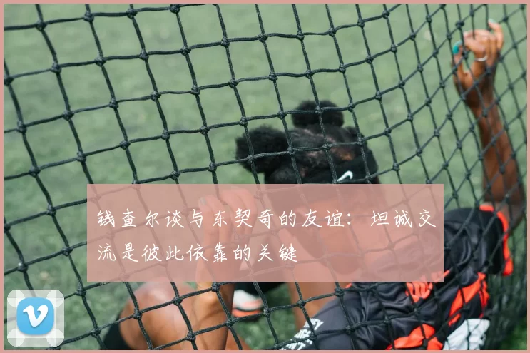 钱查尔谈与东契奇的友谊：坦诚交流是彼此依靠的关键