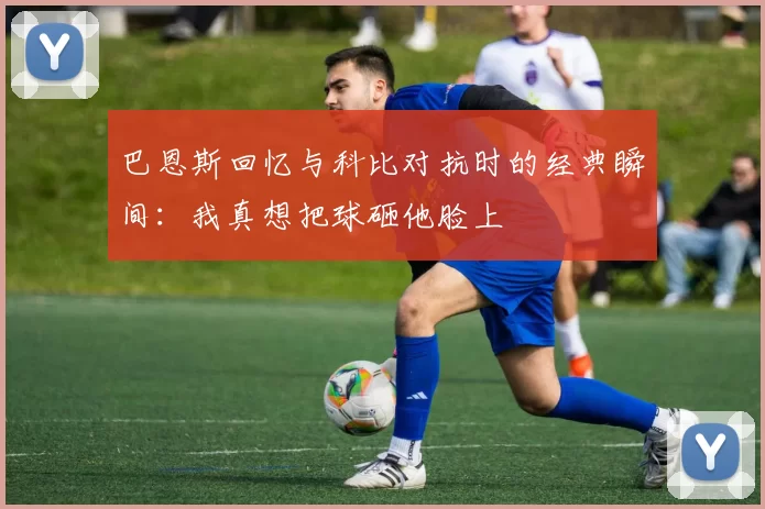 巴恩斯回忆与科比对抗时的经典瞬间：我真想把球砸他脸上