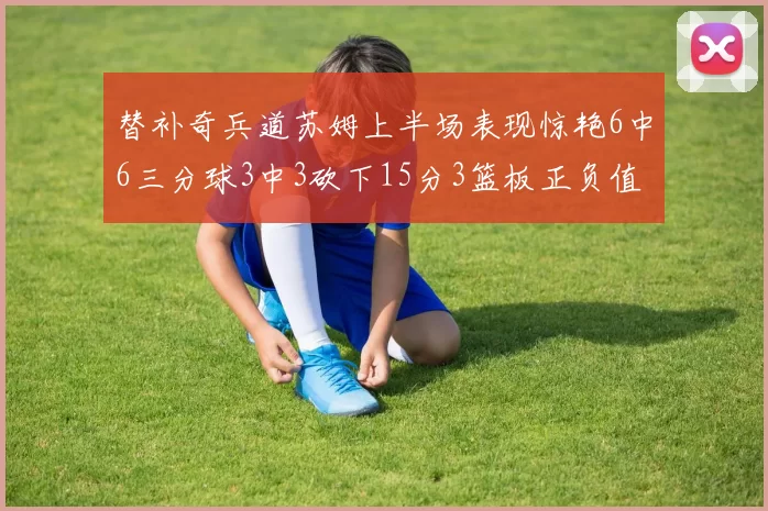 替补奇兵道苏姆上半场表现惊艳6中6三分球3中3砍下15分3篮板正负值高达18