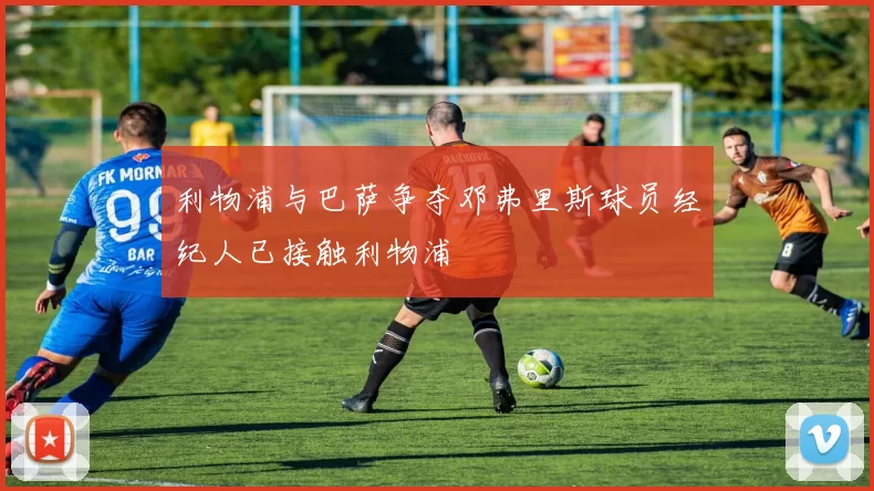 利物浦与巴萨争夺邓弗里斯球员经纪人已接触利物浦