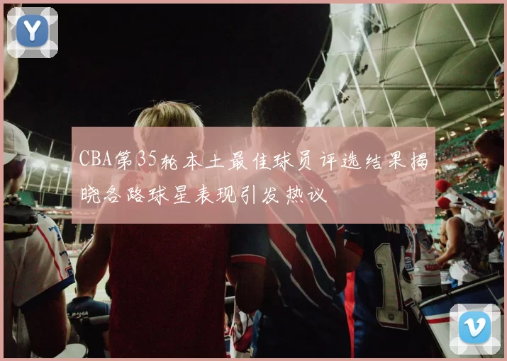 CBA第35轮本土最佳球员评选结果揭晓各路球星表现引发热议