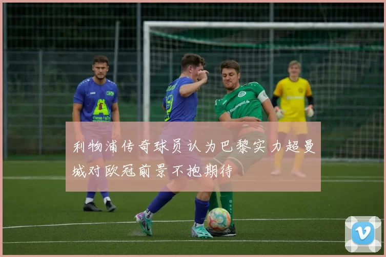 利物浦传奇球员认为巴黎实力超曼城对欧冠前景不抱期待