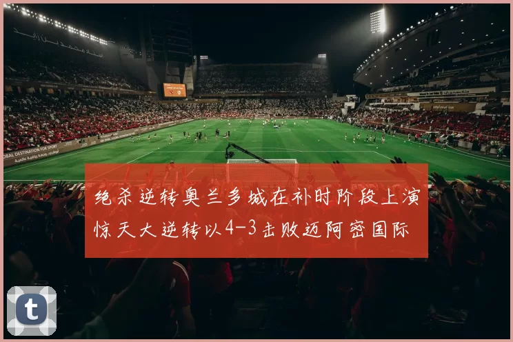绝杀逆转奥兰多城在补时阶段上演惊天大逆转以4-3击败迈阿密国际